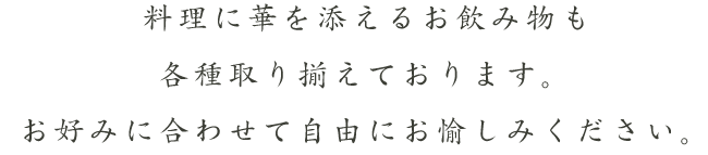 料理に華を添えるお飲み物も各種取り揃えております。お好みに合わせて自由にお愉しみください。